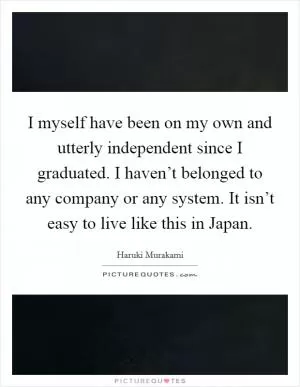 I myself have been on my own and utterly independent since I graduated. I haven’t belonged to any company or any system. It isn’t easy to live like this in Japan Picture Quote #1