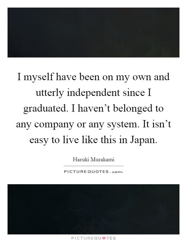 I myself have been on my own and utterly independent since I graduated. I haven't belonged to any company or any system. It isn't easy to live like this in Japan Picture Quote #1