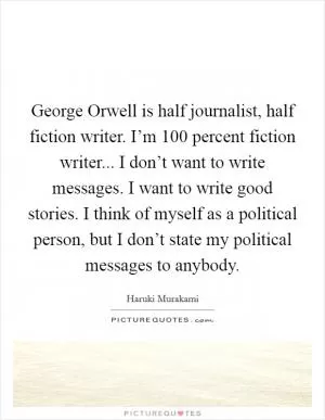 George Orwell is half journalist, half fiction writer. I’m 100 percent fiction writer... I don’t want to write messages. I want to write good stories. I think of myself as a political person, but I don’t state my political messages to anybody Picture Quote #1