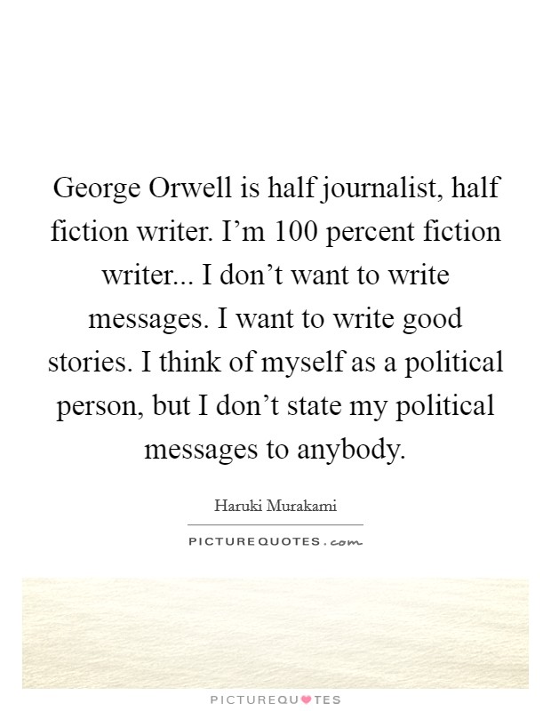 George Orwell is half journalist, half fiction writer. I'm 100 percent fiction writer... I don't want to write messages. I want to write good stories. I think of myself as a political person, but I don't state my political messages to anybody Picture Quote #1