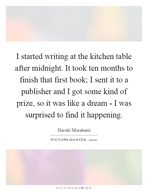 I started writing at the kitchen table after midnight. It took ten months to finish that first book; I sent it to a publisher and I got some kind of prize, so it was like a dream - I was surprised to find it happening Picture Quote #1
