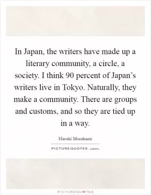 In Japan, the writers have made up a literary community, a circle, a society. I think 90 percent of Japan’s writers live in Tokyo. Naturally, they make a community. There are groups and customs, and so they are tied up in a way Picture Quote #1