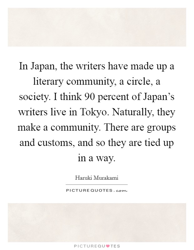 In Japan, the writers have made up a literary community, a circle, a society. I think 90 percent of Japan's writers live in Tokyo. Naturally, they make a community. There are groups and customs, and so they are tied up in a way Picture Quote #1