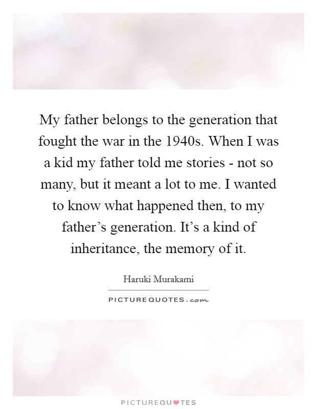 My father belongs to the generation that fought the war in the 1940s. When I was a kid my father told me stories - not so many, but it meant a lot to me. I wanted to know what happened then, to my father's generation. It's a kind of inheritance, the memory of it Picture Quote #1