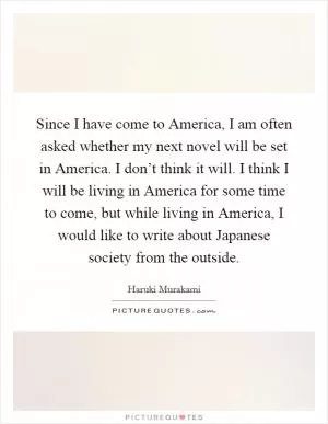 Since I have come to America, I am often asked whether my next novel will be set in America. I don’t think it will. I think I will be living in America for some time to come, but while living in America, I would like to write about Japanese society from the outside Picture Quote #1