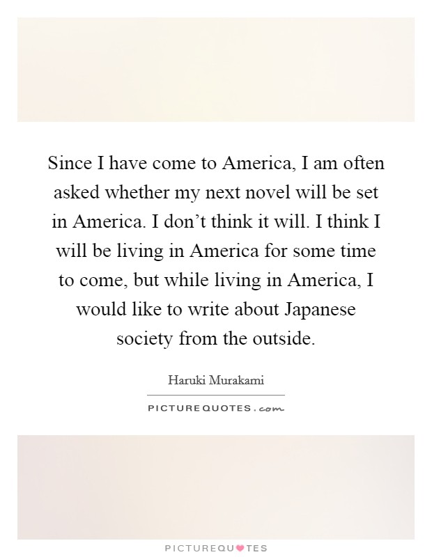 Since I have come to America, I am often asked whether my next novel will be set in America. I don't think it will. I think I will be living in America for some time to come, but while living in America, I would like to write about Japanese society from the outside Picture Quote #1