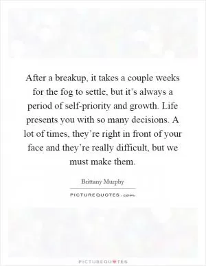 After a breakup, it takes a couple weeks for the fog to settle, but it’s always a period of self-priority and growth. Life presents you with so many decisions. A lot of times, they’re right in front of your face and they’re really difficult, but we must make them Picture Quote #1
