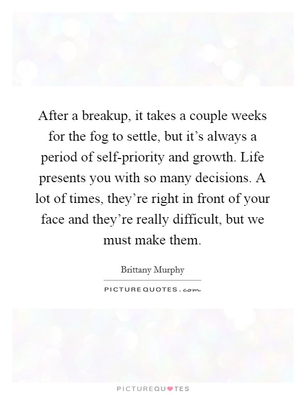 After a breakup, it takes a couple weeks for the fog to settle, but it's always a period of self-priority and growth. Life presents you with so many decisions. A lot of times, they're right in front of your face and they're really difficult, but we must make them Picture Quote #1