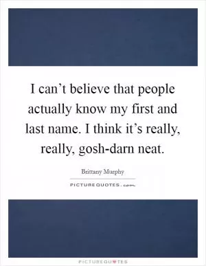 I can’t believe that people actually know my first and last name. I think it’s really, really, gosh-darn neat Picture Quote #1