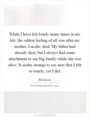 While I have felt lonely many times in my life, the oddest feeling of all was after my mother, Lucille, died. My father had already died, but I always had some attachment to our big family while she was alive. It seems strange to say now that I felt so lonely, yet I did Picture Quote #1