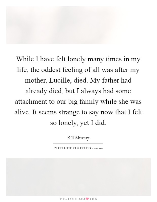 While I have felt lonely many times in my life, the oddest feeling of all was after my mother, Lucille, died. My father had already died, but I always had some attachment to our big family while she was alive. It seems strange to say now that I felt so lonely, yet I did Picture Quote #1
