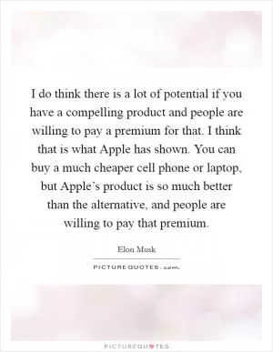 I do think there is a lot of potential if you have a compelling product and people are willing to pay a premium for that. I think that is what Apple has shown. You can buy a much cheaper cell phone or laptop, but Apple’s product is so much better than the alternative, and people are willing to pay that premium Picture Quote #1