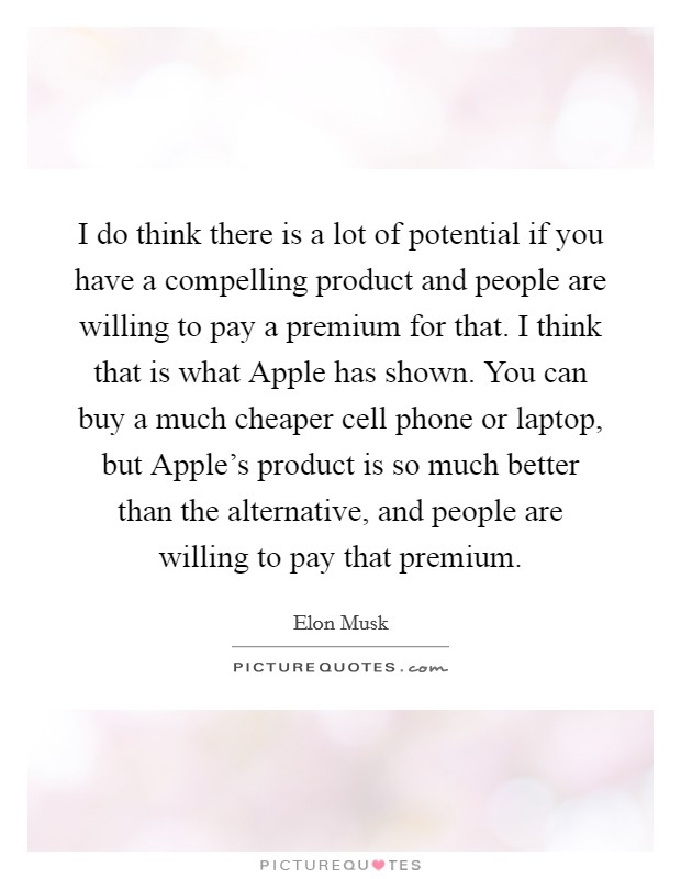 I do think there is a lot of potential if you have a compelling product and people are willing to pay a premium for that. I think that is what Apple has shown. You can buy a much cheaper cell phone or laptop, but Apple's product is so much better than the alternative, and people are willing to pay that premium Picture Quote #1