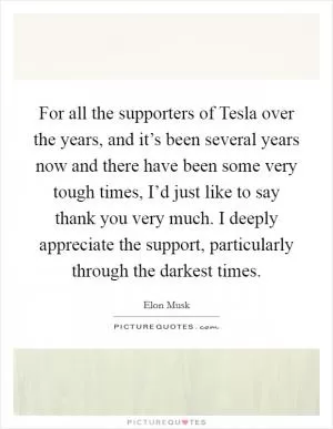 For all the supporters of Tesla over the years, and it’s been several years now and there have been some very tough times, I’d just like to say thank you very much. I deeply appreciate the support, particularly through the darkest times Picture Quote #1