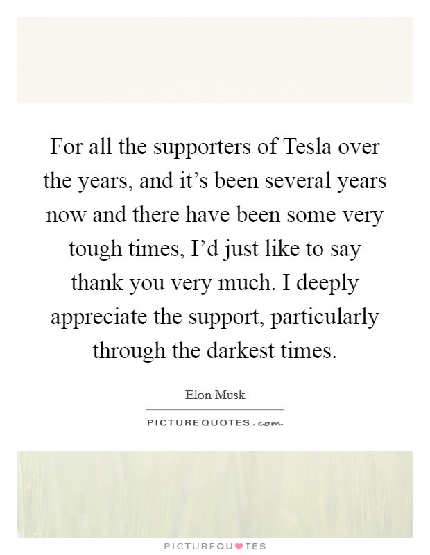For all the supporters of Tesla over the years, and it's been several years now and there have been some very tough times, I'd just like to say thank you very much. I deeply appreciate the support, particularly through the darkest times Picture Quote #1