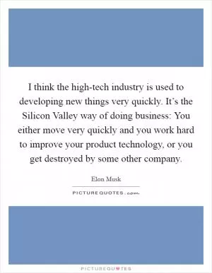 I think the high-tech industry is used to developing new things very quickly. It’s the Silicon Valley way of doing business: You either move very quickly and you work hard to improve your product technology, or you get destroyed by some other company Picture Quote #1