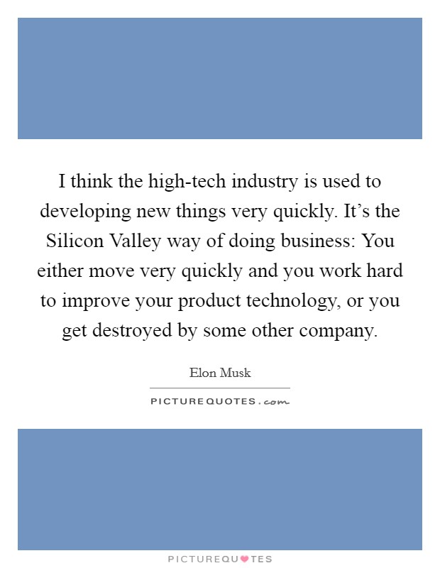 I think the high-tech industry is used to developing new things very quickly. It's the Silicon Valley way of doing business: You either move very quickly and you work hard to improve your product technology, or you get destroyed by some other company Picture Quote #1