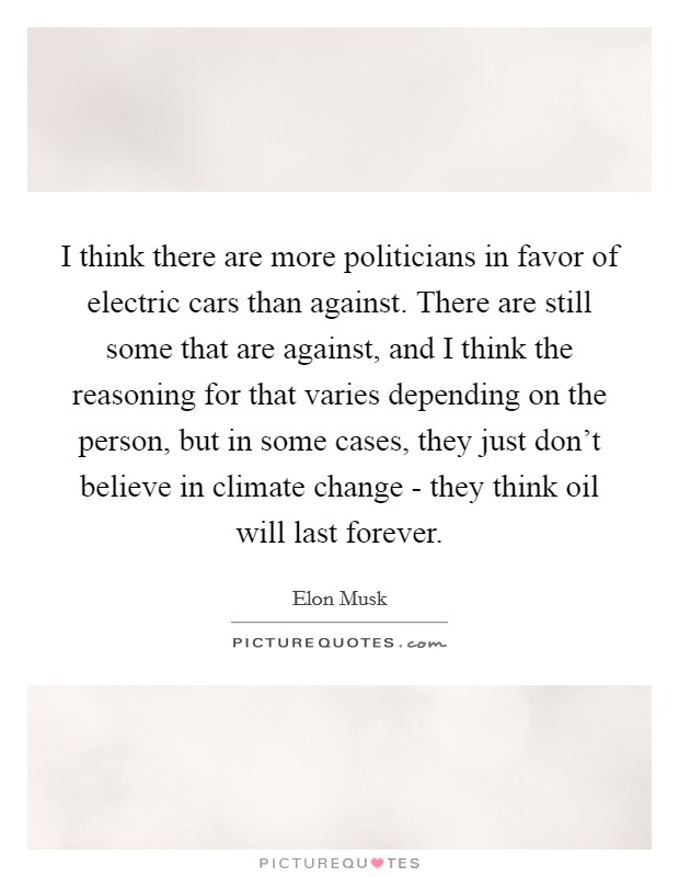 I think there are more politicians in favor of electric cars than against. There are still some that are against, and I think the reasoning for that varies depending on the person, but in some cases, they just don't believe in climate change - they think oil will last forever Picture Quote #1