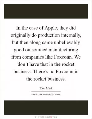 In the case of Apple, they did originally do production internally, but then along came unbelievably good outsourced manufacturing from companies like Foxconn. We don’t have that in the rocket business. There’s no Foxconn in the rocket business Picture Quote #1