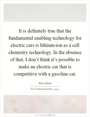 It is definitely true that the fundamental enabling technology for electric cars is lithium-ion as a cell chemistry technology. In the absence of that, I don’t think it’s possible to make an electric car that is competitive with a gasoline car Picture Quote #1