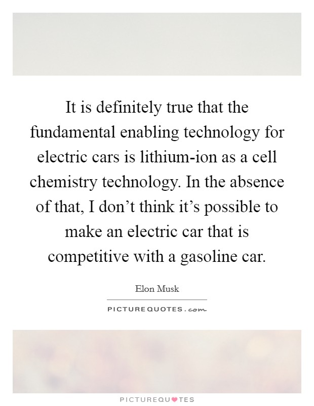 It is definitely true that the fundamental enabling technology for electric cars is lithium-ion as a cell chemistry technology. In the absence of that, I don't think it's possible to make an electric car that is competitive with a gasoline car Picture Quote #1