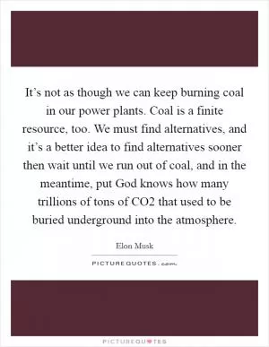 It’s not as though we can keep burning coal in our power plants. Coal is a finite resource, too. We must find alternatives, and it’s a better idea to find alternatives sooner then wait until we run out of coal, and in the meantime, put God knows how many trillions of tons of CO2 that used to be buried underground into the atmosphere Picture Quote #1