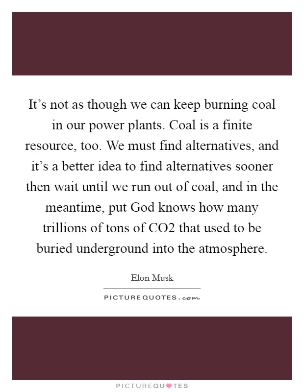 It's not as though we can keep burning coal in our power plants. Coal is a finite resource, too. We must find alternatives, and it's a better idea to find alternatives sooner then wait until we run out of coal, and in the meantime, put God knows how many trillions of tons of CO2 that used to be buried underground into the atmosphere Picture Quote #1