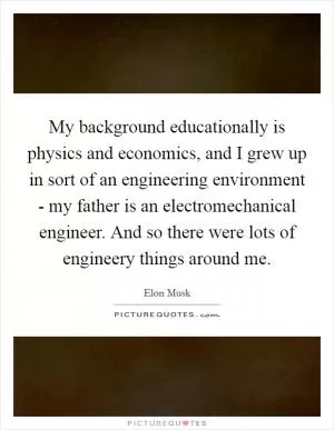 My background educationally is physics and economics, and I grew up in sort of an engineering environment - my father is an electromechanical engineer. And so there were lots of engineery things around me Picture Quote #1