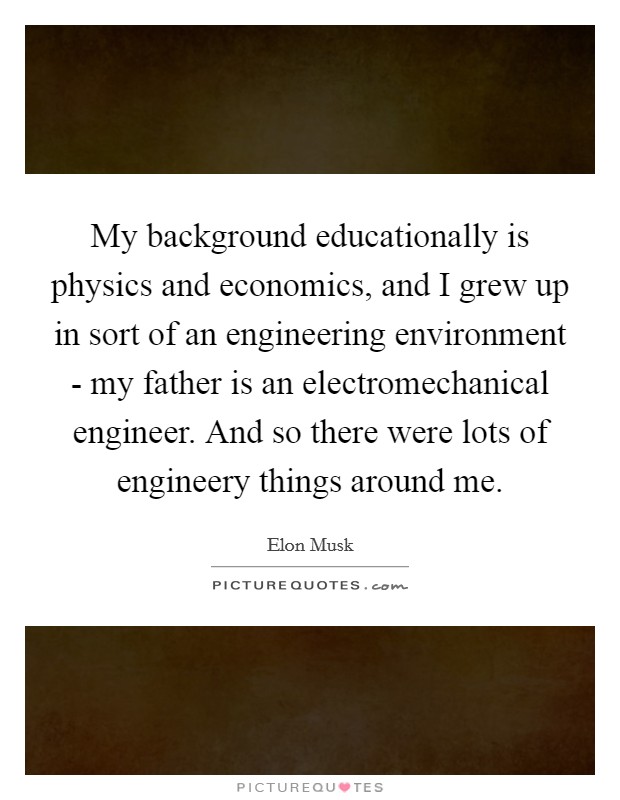 My background educationally is physics and economics, and I grew up in sort of an engineering environment - my father is an electromechanical engineer. And so there were lots of engineery things around me Picture Quote #1