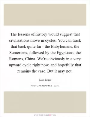 The lessons of history would suggest that civilisations move in cycles. You can track that back quite far - the Babylonians, the Sumerians, followed by the Egyptians, the Romans, China. We’re obviously in a very upward cycle right now, and hopefully that remains the case. But it may not Picture Quote #1