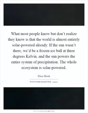 What most people know but don’t realize they know is that the world is almost entirely solar-powered already. If the sun wasn’t there, we’d be a frozen ice ball at three degrees Kelvin, and the sun powers the entire system of precipitation. The whole ecosystem is solar-powered Picture Quote #1