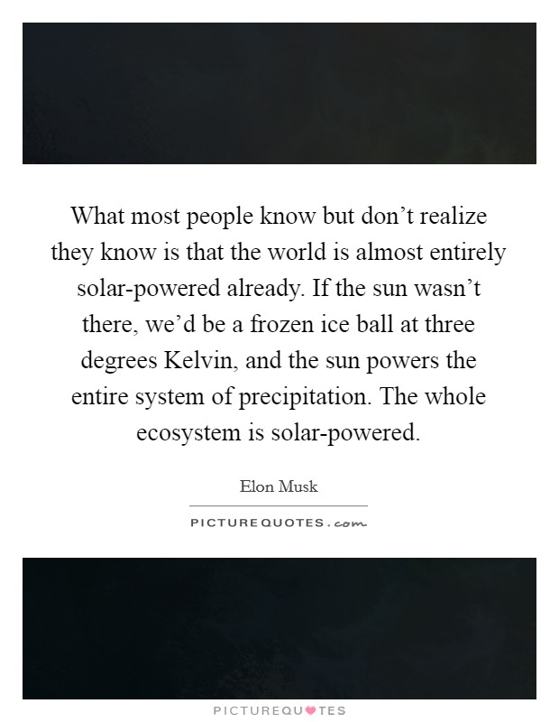 What most people know but don't realize they know is that the world is almost entirely solar-powered already. If the sun wasn't there, we'd be a frozen ice ball at three degrees Kelvin, and the sun powers the entire system of precipitation. The whole ecosystem is solar-powered Picture Quote #1