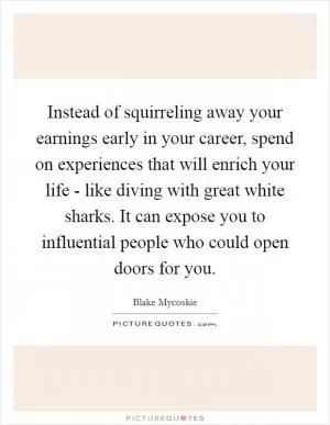 Instead of squirreling away your earnings early in your career, spend on experiences that will enrich your life - like diving with great white sharks. It can expose you to influential people who could open doors for you Picture Quote #1