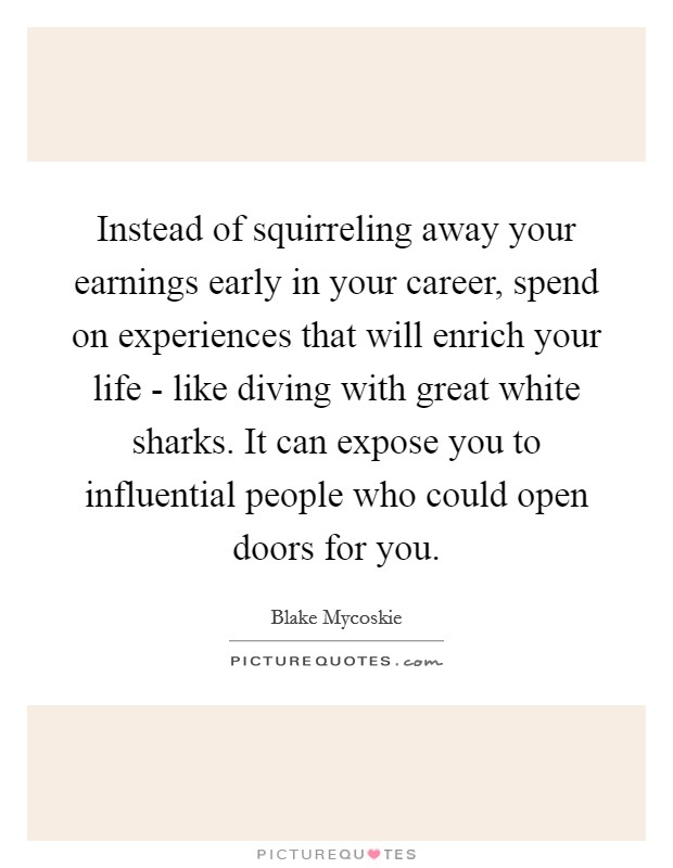 Instead of squirreling away your earnings early in your career, spend on experiences that will enrich your life - like diving with great white sharks. It can expose you to influential people who could open doors for you Picture Quote #1