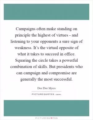Campaigns often make standing on principle the highest of virtues - and listening to your opponents a sure sign of weakness. It’s the virtual opposite of what it takes to succeed in office. Squaring the circle takes a powerful combination of skills. But presidents who can campaign and compromise are generally the most successful Picture Quote #1