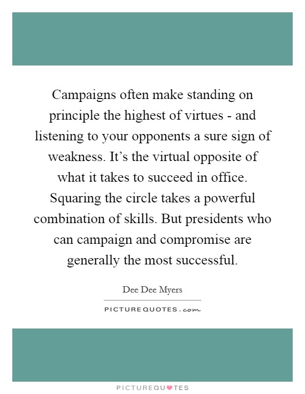 Campaigns often make standing on principle the highest of virtues - and listening to your opponents a sure sign of weakness. It's the virtual opposite of what it takes to succeed in office. Squaring the circle takes a powerful combination of skills. But presidents who can campaign and compromise are generally the most successful Picture Quote #1