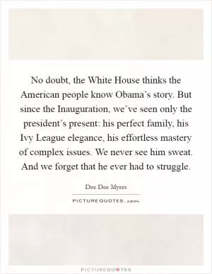 No doubt, the White House thinks the American people know Obama’s story. But since the Inauguration, we’ve seen only the president’s present: his perfect family, his Ivy League elegance, his effortless mastery of complex issues. We never see him sweat. And we forget that he ever had to struggle Picture Quote #1