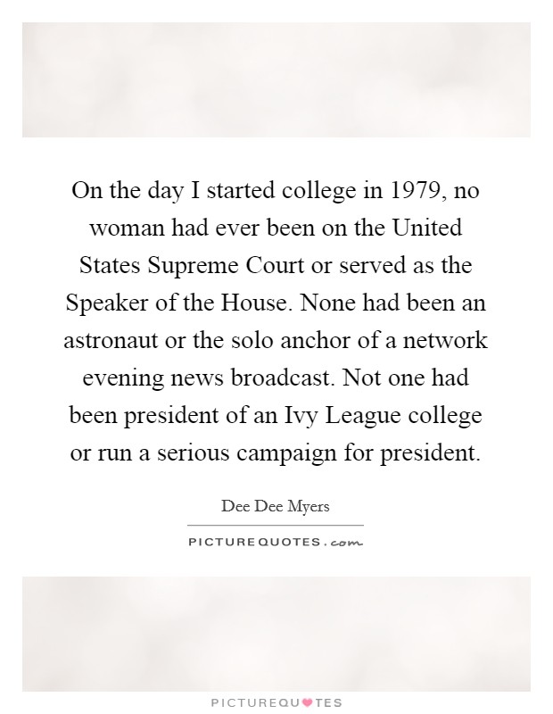 On the day I started college in 1979, no woman had ever been on the United States Supreme Court or served as the Speaker of the House. None had been an astronaut or the solo anchor of a network evening news broadcast. Not one had been president of an Ivy League college or run a serious campaign for president Picture Quote #1