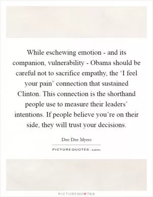 While eschewing emotion - and its companion, vulnerability - Obama should be careful not to sacrifice empathy, the ‘I feel your pain’ connection that sustained Clinton. This connection is the shorthand people use to measure their leaders’ intentions. If people believe you’re on their side, they will trust your decisions Picture Quote #1