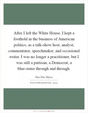 After I left the White House, I kept a foothold in the business of American politics; as a talk-show host, analyst, commentator, speechmaker, and occasional writer. I was no longer a practitioner, but I was still a partisan, a Democrat, a blue-stater through and through Picture Quote #1