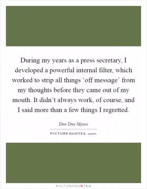 During my years as a press secretary, I developed a powerful internal filter, which worked to strip all things ‘off message’ from my thoughts before they came out of my mouth. It didn’t always work, of course, and I said more than a few things I regretted Picture Quote #1