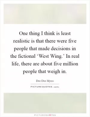 One thing I think is least realistic is that there were five people that made decisions in the fictional ‘West Wing.’ In real life, there are about five million people that weigh in Picture Quote #1