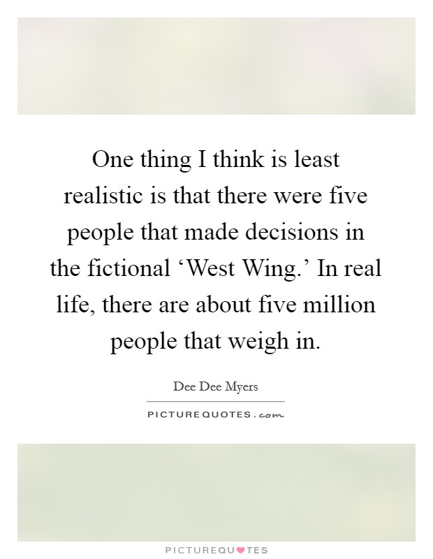 One thing I think is least realistic is that there were five people that made decisions in the fictional ‘West Wing.' In real life, there are about five million people that weigh in Picture Quote #1