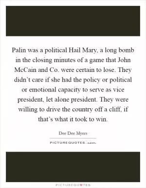 Palin was a political Hail Mary, a long bomb in the closing minutes of a game that John McCain and Co. were certain to lose. They didn’t care if she had the policy or political or emotional capacity to serve as vice president, let alone president. They were willing to drive the country off a cliff, if that’s what it took to win Picture Quote #1