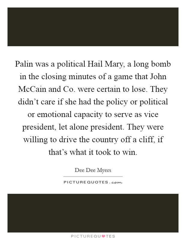 Palin was a political Hail Mary, a long bomb in the closing minutes of a game that John McCain and Co. were certain to lose. They didn't care if she had the policy or political or emotional capacity to serve as vice president, let alone president. They were willing to drive the country off a cliff, if that's what it took to win Picture Quote #1