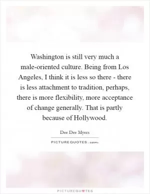 Washington is still very much a male-oriented culture. Being from Los Angeles, I think it is less so there - there is less attachment to tradition, perhaps, there is more flexibility, more acceptance of change generally. That is partly because of Hollywood Picture Quote #1