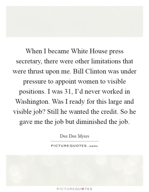 When I became White House press secretary, there were other limitations that were thrust upon me. Bill Clinton was under pressure to appoint women to visible positions. I was 31, I'd never worked in Washington. Was I ready for this large and visible job? Still he wanted the credit. So he gave me the job but diminished the job Picture Quote #1