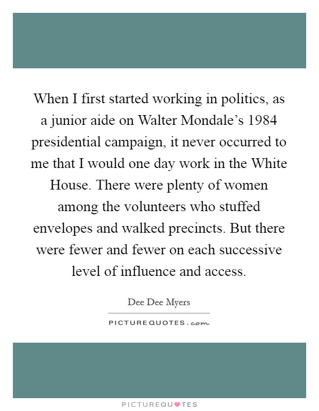 When I first started working in politics, as a junior aide on Walter Mondale's 1984 presidential campaign, it never occurred to me that I would one day work in the White House. There were plenty of women among the volunteers who stuffed envelopes and walked precincts. But there were fewer and fewer on each successive level of influence and access Picture Quote #1