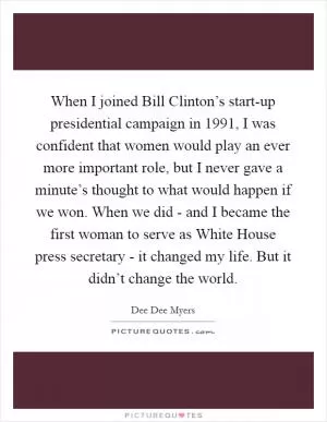 When I joined Bill Clinton’s start-up presidential campaign in 1991, I was confident that women would play an ever more important role, but I never gave a minute’s thought to what would happen if we won. When we did - and I became the first woman to serve as White House press secretary - it changed my life. But it didn’t change the world Picture Quote #1