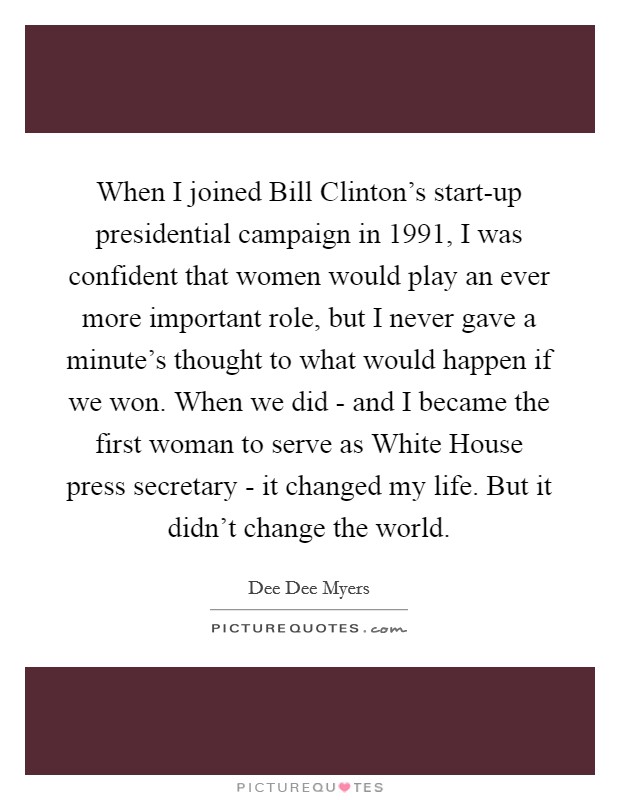 When I joined Bill Clinton's start-up presidential campaign in 1991, I was confident that women would play an ever more important role, but I never gave a minute's thought to what would happen if we won. When we did - and I became the first woman to serve as White House press secretary - it changed my life. But it didn't change the world Picture Quote #1